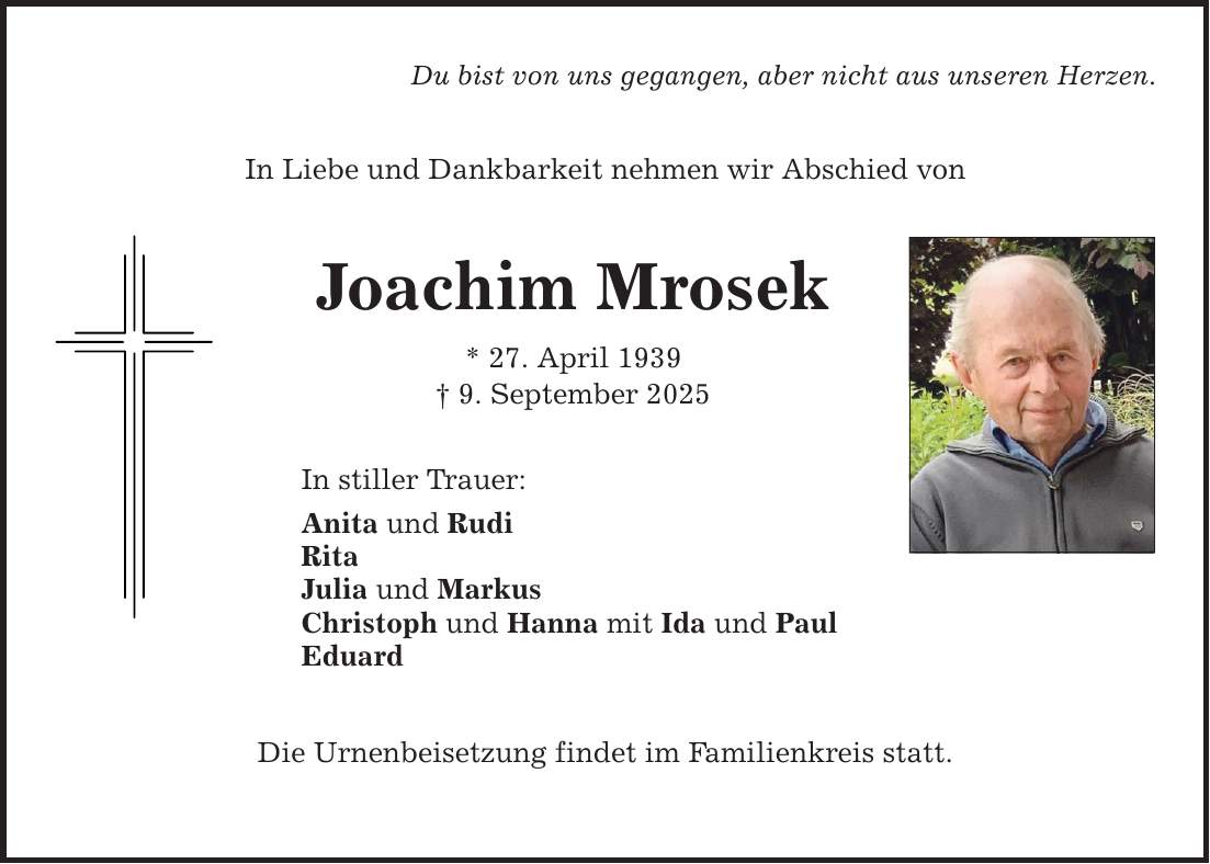 Du bist von uns gegangen, aber nicht aus unseren Herzen. In Liebe und Dankbarkeit nehmen wir Abschied von Joachim Mrosek * 27. April 1939 _ 9. September 2025 In stiller Trauer: Anita und Rudi Rita Julia und Markus Christoph und Hanna mit Ida und Paul Eduard Die Urnenbeisetzung findet im Familienkreis statt.
