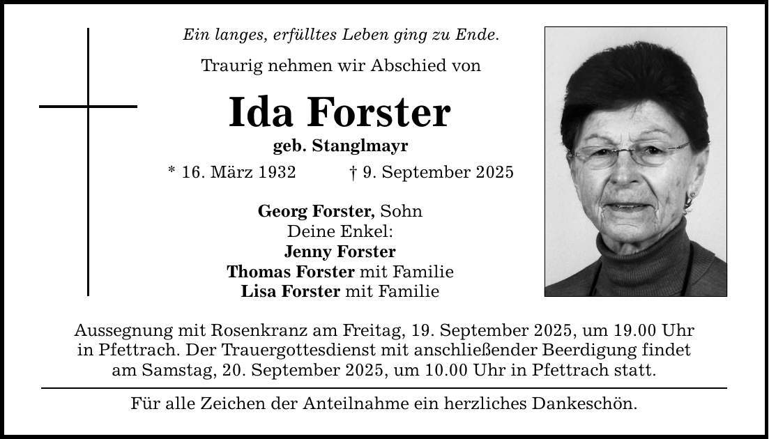 Ein langes, erfülltes Leben ging zu Ende. Traurig nehmen wir Abschied von Ida Forster geb. Stanglmayr * 16. März 1932 _ 9. September 2025 Georg Forster, Sohn Deine Enkel: Jenny Forster Thomas Forster mit Familie Lisa Forster mit Familie Aussegnung mit Rosenkranz am Freitag, 19. September 2025, um 19.00 Uhr in Pfettrach. Der Trauergottesdienst mit anschließender Beerdigung findet am Samstag, 20. September 2025, um 10.00 Uhr in Pfettrach statt. Für alle Zeichen der Anteilnahme ein herzliches Dankeschön.