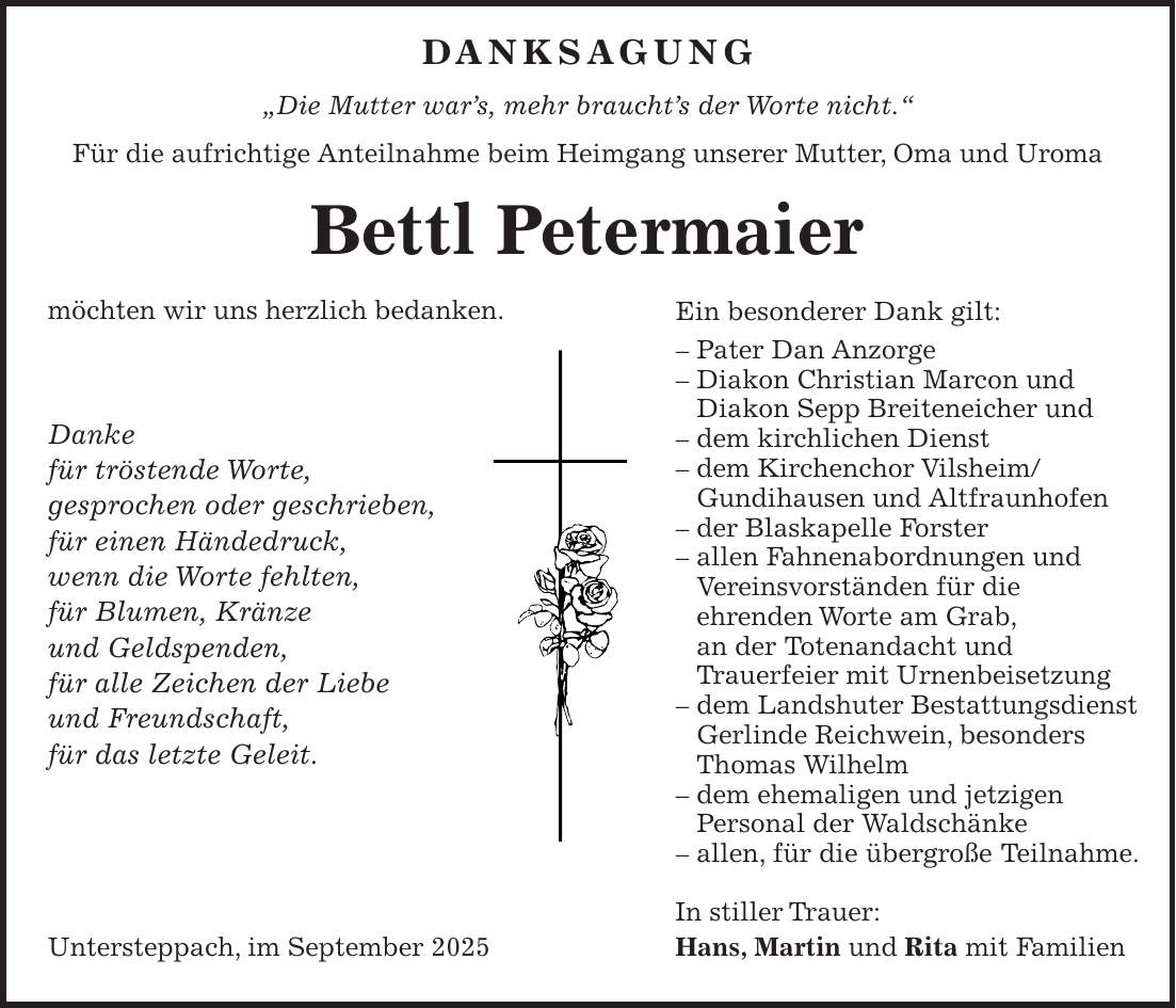  Danksagung 'Die Mutter war's, mehr braucht's der Worte nicht.' Für die aufrichtige Anteilnahme beim Heimgang unserer Mutter, Oma und Uroma Bettl Petermaier möchten wir uns herzlich bedanken. Danke für tröstende Worte, gesprochen oder geschrieben, für einen Händedruck, wenn die Worte fehlten, für Blumen, Kränze und Geldspenden, für alle Zeichen der Liebe und Freundschaft, für das letzte Geleit. In stiller Trauer: Untersteppach, im September 2025 Hans, Martin und Rita mit FamilienEin besonderer Dank gilt: - Pater Dan Anzorge - Diakon Christian Marcon und Diakon Sepp Breiteneicher und - dem kirchlichen Dienst - dem Kirchenchor Vilsheim/ Gundihausen und Altfraunhofen - der Blaskapelle Forster - allen Fahnenabordnungen und Vereinsvorständen für die ehrenden Worte am Grab, an der Totenandacht und Trauerfeier mit Urnenbeisetzung - dem Landshuter Bestattungsdienst Gerlinde Reichwein, besonders Thomas Wilhelm - dem ehemaligen und jetzigen Personal der Waldschänke - allen, für die übergroße Teilnahme.