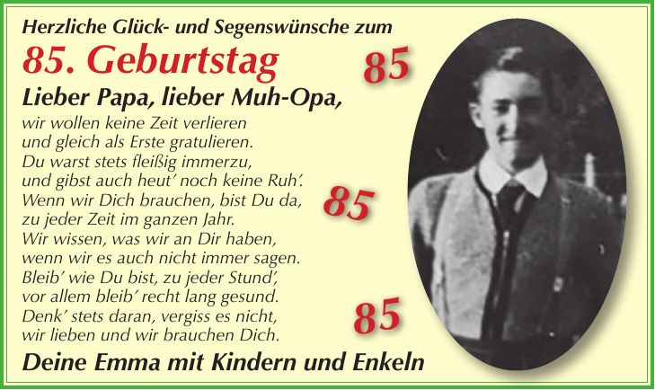 Herzliche Glück- und Segenswünsche zum 85. Geburtstag Lieber Papa, lieber Muh-Opa, wir wollen keine Zeit verlieren und gleich als Erste gratulieren. Du warst stets fleißig immerzu, und gibst auch heut' noch keine Ruh'. Wenn wir Dich brauchen, bist Du da, zu jeder Zeit im ganzen Jahr. Wir wissen, was wir an Dir haben, wenn wir es auch nicht immer sagen. Bleib' wie Du bist, zu jeder Stund', vor allem bleib' recht lang gesund. Denk' stets daran, vergiss es nicht, wir lieben und wir brauchen Dich. Deine Emma mit Kindern und Enkeln ***