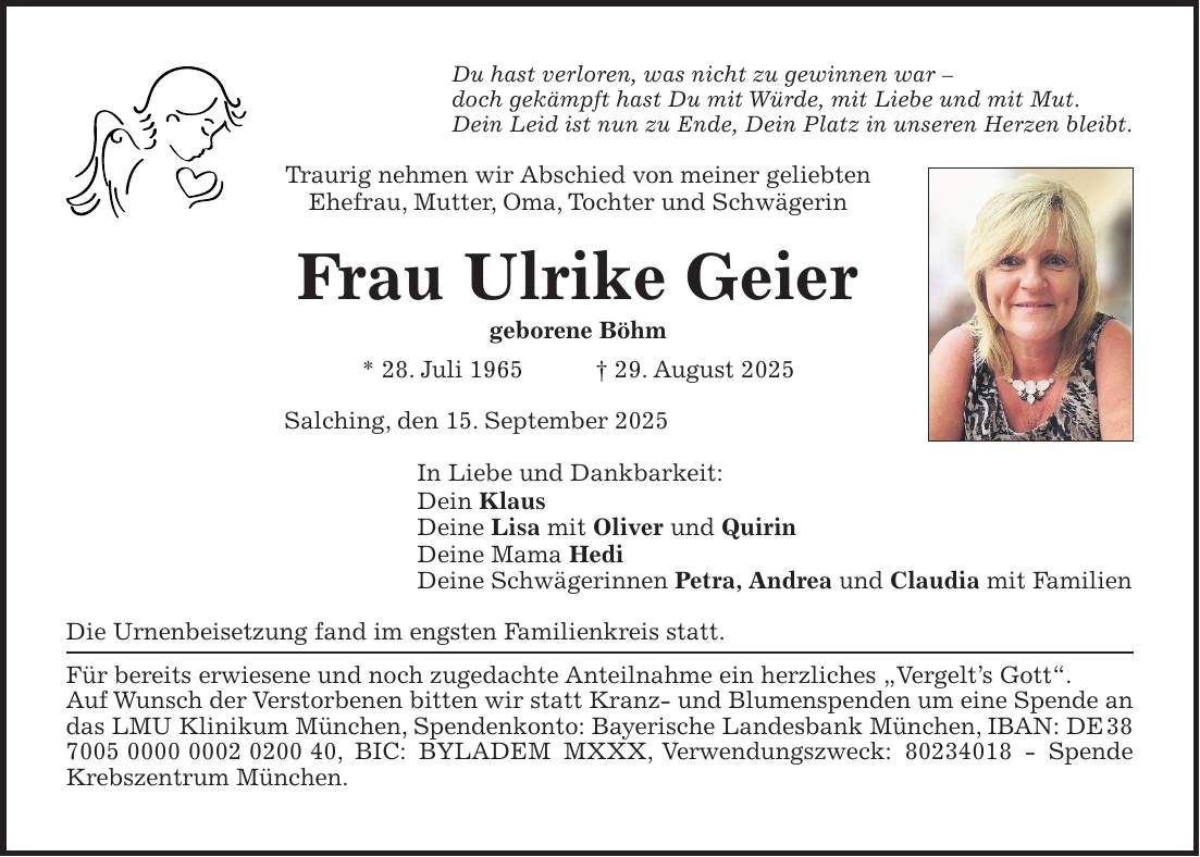 Du hast verloren, was nicht zu gewinnen war - doch gekämpft hast Du mit Würde, mit Liebe und mit Mut. Dein Leid ist nun zu Ende, Dein Platz in unseren Herzen bleibt. Traurig nehmen wir Abschied von meiner geliebten Ehefrau, Mutter, Oma, Tochter und Schwägerin Frau Ulrike Geier geborene Böhm * 28. Juli 1965 + 29. August 2025 Salching, den 15. September 2025 In Liebe und Dankbarkeit: Dein Klaus Deine Lisa mit Oliver und Quirin Deine Mama Hedi Deine Schwägerinnen Petra, Andrea und Claudia mit Familien Die Urnenbeisetzung fand im engsten Familienkreis statt. Für bereits erwiesene und noch zugedachte Anteilnahme ein herzliches 'Vergelt's Gott'. Auf Wunsch der Verstorbenen bitten wir statt Kranz- und Blumenspenden um eine Spende an das LMU Klinikum München, Spendenkonto: Bayerische Landesbank München, IBAN: DE***, BIC: BYLADEM MXXX, Verwendungszweck: *** - Spende Krebszentrum München.