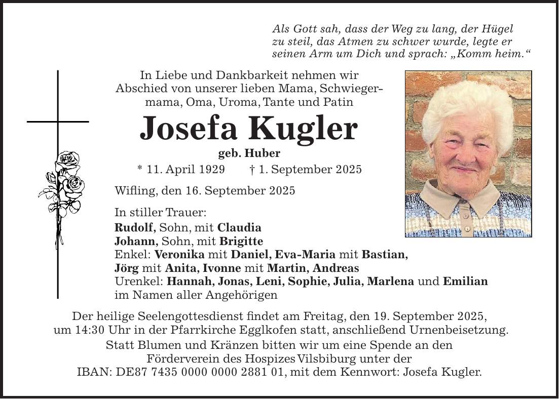 Als Gott sah, dass der Weg zu lang, der Hügel zu steil, das Atmen zu schwer wurde, legte er seinen Arm um Dich und sprach: 'Komm heim.' In Liebe und Dankbarkeit nehmen wir Abschied von unserer lieben Mama, Schwiegermama, Oma, Uroma, Tante und Patin Josefa Kugler geb. Huber * 11. April 1929 + 1. September 2025 Wifling, den 16. September 2025 In stiller Trauer: Rudolf, Sohn, mit Claudia Johann, Sohn, mit Brigitte Enkel: Veronika mit Daniel, Eva-Maria mit Bastian, Jörg mit Anita, Ivonne mit Martin, Andreas Urenkel: Hannah, Jonas, Leni, Sophie, Julia, Marlena und Emilian im Namen aller Angehörigen Der heilige Seelengottesdienst findet am Freitag, den 19. September 2025, um 14:30 Uhr in der Pfarrkirche Egglkofen statt, anschließend Urnenbeisetzung. Statt Blumen und Kränzen bitten wir um eine Spende an den Förderverein des Hospizes Vilsbiburg unter der IBAN: DE***, mit dem Kennwort: Josefa Kugler.
