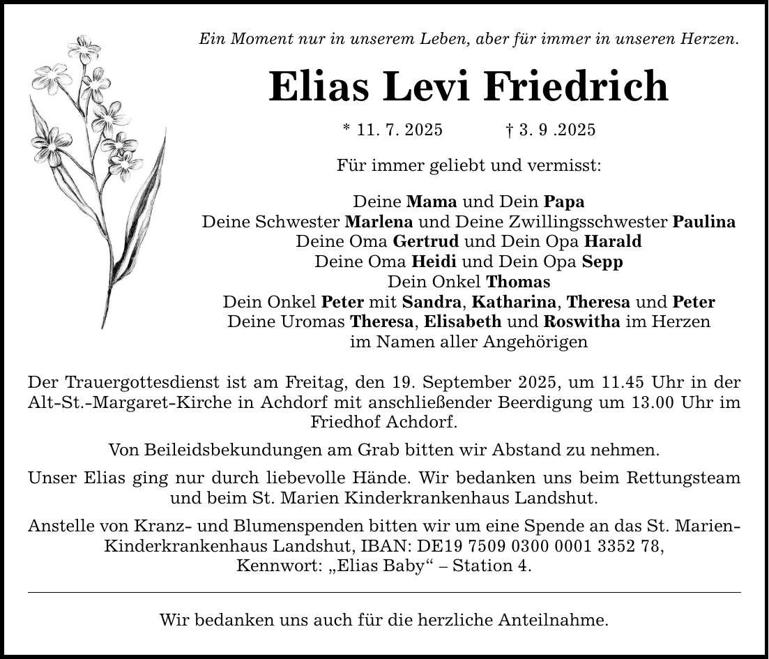 Ein Moment nur in unserem Leben, aber für immer in unseren Herzen. Elias Levi Friedrich * 11. 7. 2025 _ 3. 9 .2025 Für immer geliebt und vermisst: Deine Mama und Dein Papa Deine Schwester Marlena und Deine Zwillingsschwester Paulina Deine Oma Gertrud und Dein Opa Harald Deine Oma Heidi und Dein Opa Sepp Dein Onkel Thomas Dein Onkel Peter mit Sandra, Katharina, Theresa und Peter Deine Uromas Theresa, Elisabeth und Roswitha im Herzen im Namen aller Angehörigen Der Trauergottesdienst ist am Freitag, den 19. September 2025, um 11.45 Uhr in der Alt-St.-Margaret-Kirche in Achdorf mit anschließender Beerdigung um 13.00 Uhr im Friedhof Achdorf. Von Beileidsbekundungen am Grab bitten wir Abstand zu nehmen. Unser Elias ging nur durch liebevolle Hände. Wir bedanken uns beim Rettungsteam und beim St. Marien Kinderkrankenhaus Landshut. Anstelle von Kranz- und Blumenspenden bitten wir um eine Spende an das St. Marien- Kinderkrankenhaus Landshut, IBAN: DE***, Kennwort: 