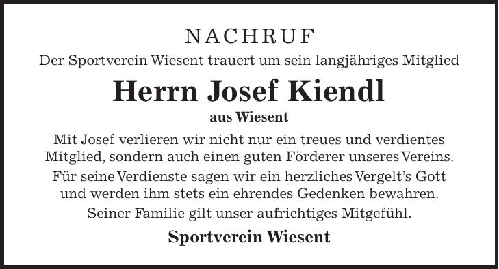 nachruf Der Sportverein Wiesent trauert um sein langjähriges Mitglied Herrn Josef Kiendl aus Wiesent Mit Josef verlieren wir nicht nur ein treues und verdientes Mitglied, sondern auch einen guten Förderer unseres Vereins. Für seine Verdienste sagen wir ein herzliches Vergelt's Gott und werden ihm stets ein ehrendes Gedenken bewahren. Seiner Familie gilt unser aufrichtiges Mitgefühl. Sportverein Wiesent 