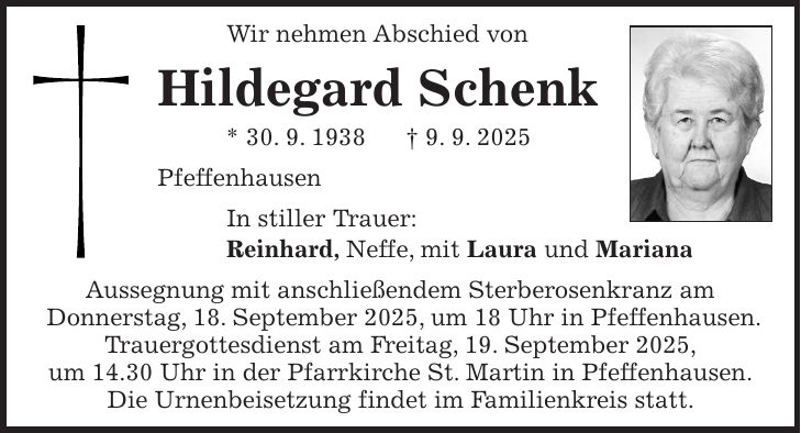 Wir nehmen Abschied von Hildegard Schenk * 30. 9. 1938 + 9. 9. 2025 Pfeffenhausen In stiller Trauer: Reinhard, Neffe, mit Laura und Mariana Aussegnung mit anschließendem Sterberosenkranz am Donnerstag, 18. September 2025, um 18 Uhr in Pfeffenhausen. Trauergottesdienst am Freitag, 19. September 2025, um 14.30 Uhr in der Pfarrkirche St. Martin in Pfeffenhausen. Die Urnenbeisetzung findet im Familienkreis statt.