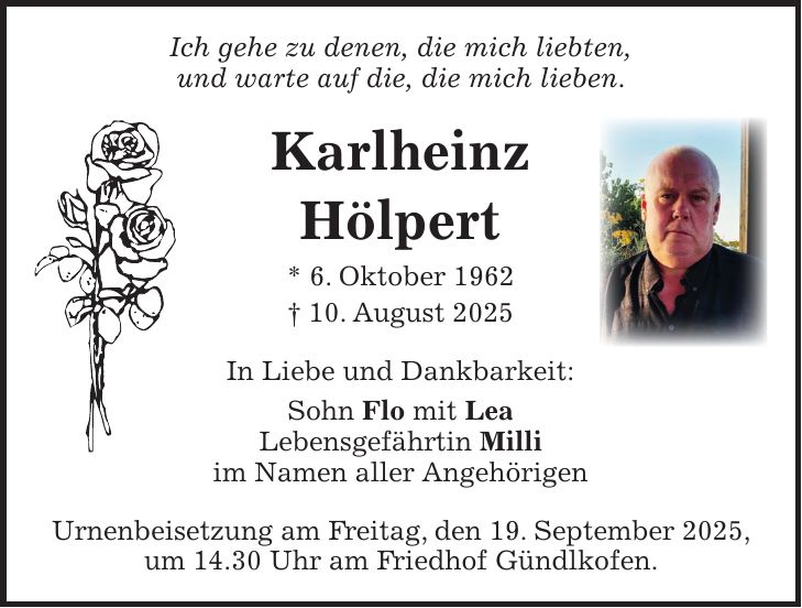 Ich gehe zu denen, die mich liebten, und warte auf die, die mich lieben. Karlheinz Hölpert * 6. Oktober 1962 + 10. August 2025 In Liebe und Dankbarkeit: Sohn Flo mit Lea Lebensgefährtin Milli im Namen aller Angehörigen Urnenbeisetzung am Freitag, den 19. September 2025, um 14.30 Uhr am Friedhof Gündlkofen.