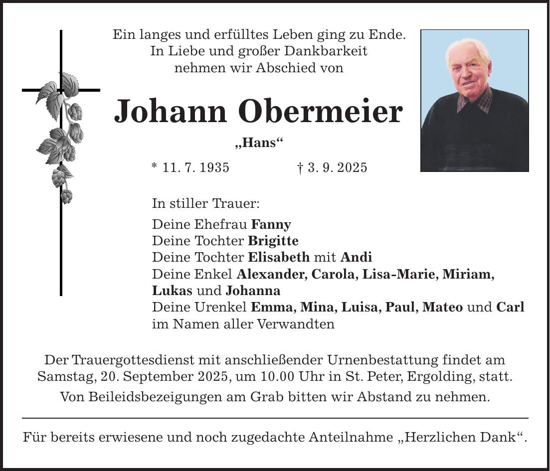 Ein langes und erfülltes Leben ging zu Ende. In Liebe und großer Dankbarkeit nehmen wir Abschied von Johann Obermeier 'Hans' * 11. 7. 1935 + 3. 9. 2025 In stiller Trauer: Deine Ehefrau Fanny Deine Tochter Brigitte Deine Tochter Elisabeth mit Andi Deine Enkel Alexander, Carola, Lisa-Marie, Miriam, Lukas und Johanna Deine Urenkel Emma, Mina, Luisa, Paul, Mateo und Carl im Namen aller Verwandten Der Trauergottesdienst mit anschließender Urnenbestattung findet am Samstag, 20. September 2025, um 10.00 Uhr in St. Peter, Ergolding, statt. Von Beileidsbezeigungen am Grab bitten wir Abstand zu nehmen. Für bereits erwiesene und noch zugedachte Anteilnahme 'Herzlichen Dank'.