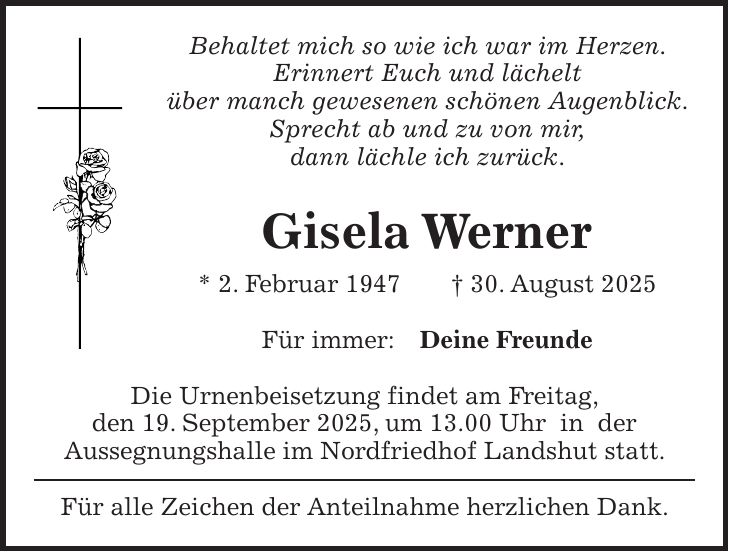 Behaltet mich so wie ich war im Herzen. Erinnert Euch und lächelt über manch gewesenen schönen Augenblick. Sprecht ab und zu von mir, dann lächle ich zurück. Gisela Werner * 2. Februar 1947 + 30. August 2025 Für immer: Deine Freunde Die Urnenbeisetzung findet am Freitag, den 19. September 2025, um 13.00 Uhr in der Aussegnungshalle im Nordfriedhof Landshut statt. Für alle Zeichen der Anteilnahme herzlichen Dank.