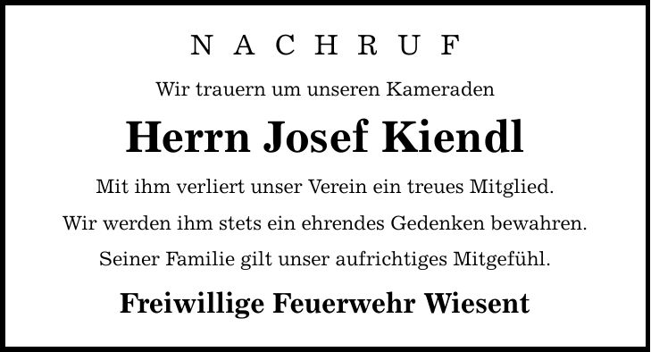 N A C H R U F Wir trauern um unseren Kameraden Herrn Josef Kiendl Mit ihm verliert unser Verein ein treues Mitglied. Wir werden ihm stets ein ehrendes Gedenken bewahren. Seiner Familie gilt unser aufrichtiges Mitgefühl. Freiwillige Feuerwehr Wiesent