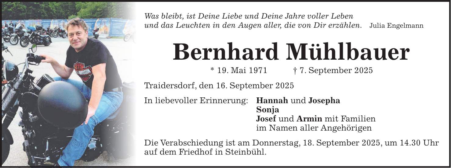 Was bleibt, ist Deine Liebe und Deine Jahre voller Leben und das Leuchten in den Augen aller, die von Dir erzählen. Julia Engelmann Bernhard Mühlbauer * 19. Mai 1971 + 7. September 2025 Traidersdorf, den 16. September 2025 In liebevoller Erinnerung: Hannah und Josepha Sonja Josef und Armin mit Familien im Namen aller Angehörigen Die Verabschiedung ist am Donnerstag, 18. September 2025, um 14.30 Uhr auf dem Friedhof in Steinbühl.