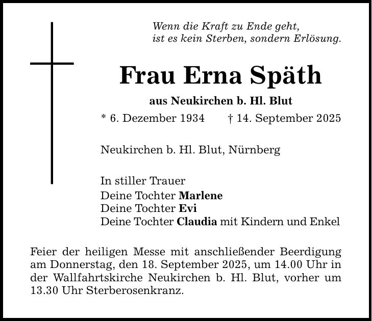 Wenn die Kraft zu Ende geht,ist es kein Sterben, sondern Erlösung.Frau Erna Späthaus Neukirchen b. Hl. Blut* 6. Dezember 1934 _ 14. September 2025Neukirchen b. Hl. Blut , NürnbergIn stiller TrauerDeine Tochter MarleneDeine Tochter EviDeine Tochter Claudia mit Kindern und EnkelFeier der heiligen Messe mit anschließender Beerdigung am Donnerstag, den 18. September 2025, um 14.00 Uhr in der Wallfahrtskirche Neukirchen b. Hl. Blut, vorher um 13.30 Uhr Sterberosenkranz.