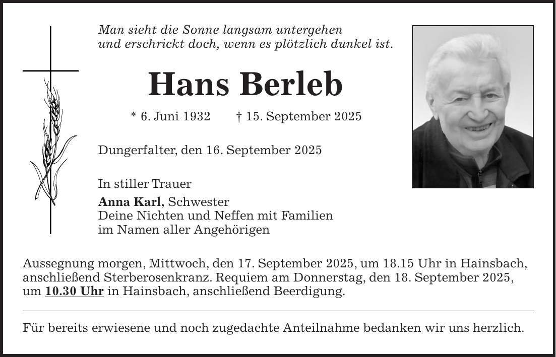 Man sieht die Sonne langsam untergehen und erschrickt doch, wenn es plötzlich dunkel ist. Hans Berleb * 6. Juni 1932 + 15. September 2025 Dungerfalter, den 16. September 2025 In stiller Trauer Anna Karl, Schwester Deine Nichten und Neffen mit Familien im Namen aller Angehörigen Aussegnung morgen, Mittwoch, den 17. September 2025, um 18.15 Uhr in Hainsbach, anschließend Sterberosenkranz. Requiem am Donnerstag, den 18. September 2025, um 10.30 Uhr in Hainsbach, anschließend Beerdigung. Für bereits erwiesene und noch zugedachte Anteilnahme bedanken wir uns herzlich.