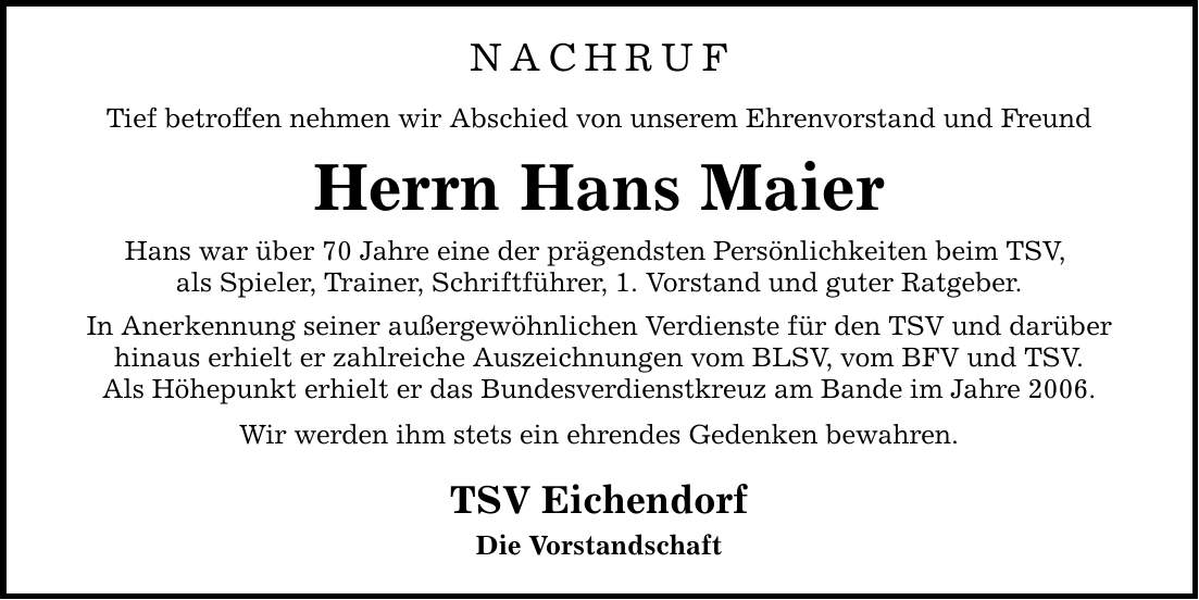 NACHRUF Tief betroffen nehmen wir Abschied von unserem Ehrenvorstand und Freund Herrn Hans Maier Hans war über 70 Jahre eine der prägendsten Persönlichkeiten beim TSV, als Spieler, Trainer, Schriftführer, 1. Vorstand und guter Ratgeber. In Anerkennung seiner außergewöhnlichen Verdienste für den TSV und darüber hinaus erhielt er zahlreiche Auszeichnungen vom BLSV, vom BFV und TSV. Als Höhepunkt erhielt er das Bundesverdienstkreuz am Bande im Jahre 2006. Wir werden ihm stets ein ehrendes Gedenken bewahren. TSV Eichendorf Die Vorstandschaft