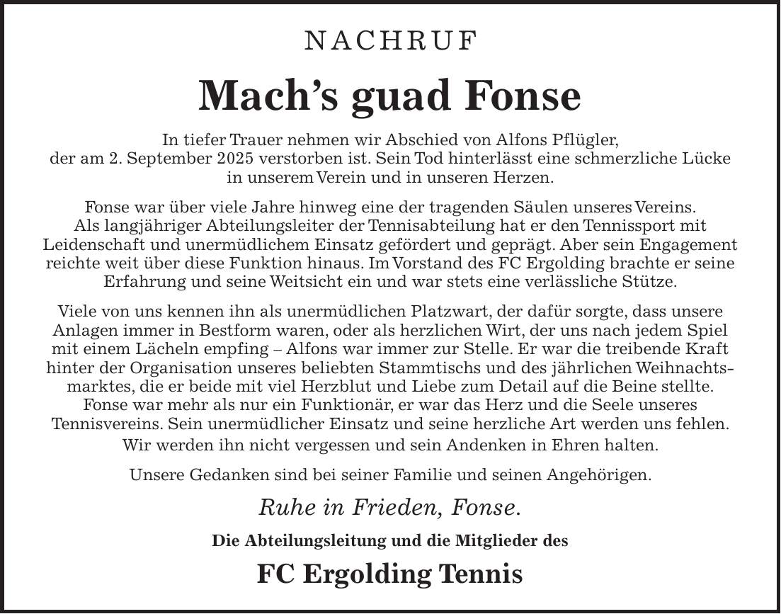 NACHRUF Mach's guad Fonse In tiefer Trauer nehmen wir Abschied von Alfons Pflügler, der am 2. September 2025 verstorben ist. Sein Tod hinterlässt eine schmerzliche Lücke in unserem Verein und in unseren Herzen. Fonse war über viele Jahre hinweg eine der tragenden Säulen unseres Vereins. Als langjähriger Abteilungsleiter der Tennisabteilung hat er den Tennissport mit Leidenschaft und unermüdlichem Einsatz gefördert und geprägt. Aber sein Engagement reichte weit über diese Funktion hinaus. Im Vorstand des FC Ergolding brachte er seine Erfahrung und seine Weitsicht ein und war stets eine verlässliche Stütze. Viele von uns kennen ihn als unermüdlichen Platzwart, der dafür sorgte, dass unsere Anlagen immer in Bestform waren, oder als herzlichen Wirt, der uns nach jedem Spiel mit einem Lächeln empfing - Alfons war immer zur Stelle. Er war die treibende Kraft hinter der Organisation unseres beliebten Stammtischs und des jährlichen Weihnachtsmarktes, die er beide mit viel Herzblut und Liebe zum Detail auf die Beine stellte. Fonse war mehr als nur ein Funktionär, er war das Herz und die Seele unseres Tennisvereins. Sein unermüdlicher Einsatz und seine herzliche Art werden uns fehlen. Wir werden ihn nicht vergessen und sein Andenken in Ehren halten. Unsere Gedanken sind bei seiner Familie und seinen Angehörigen. Ruhe in Frieden, Fonse. Die Abteilungsleitung und die Mitglieder des FC Ergolding Tennis