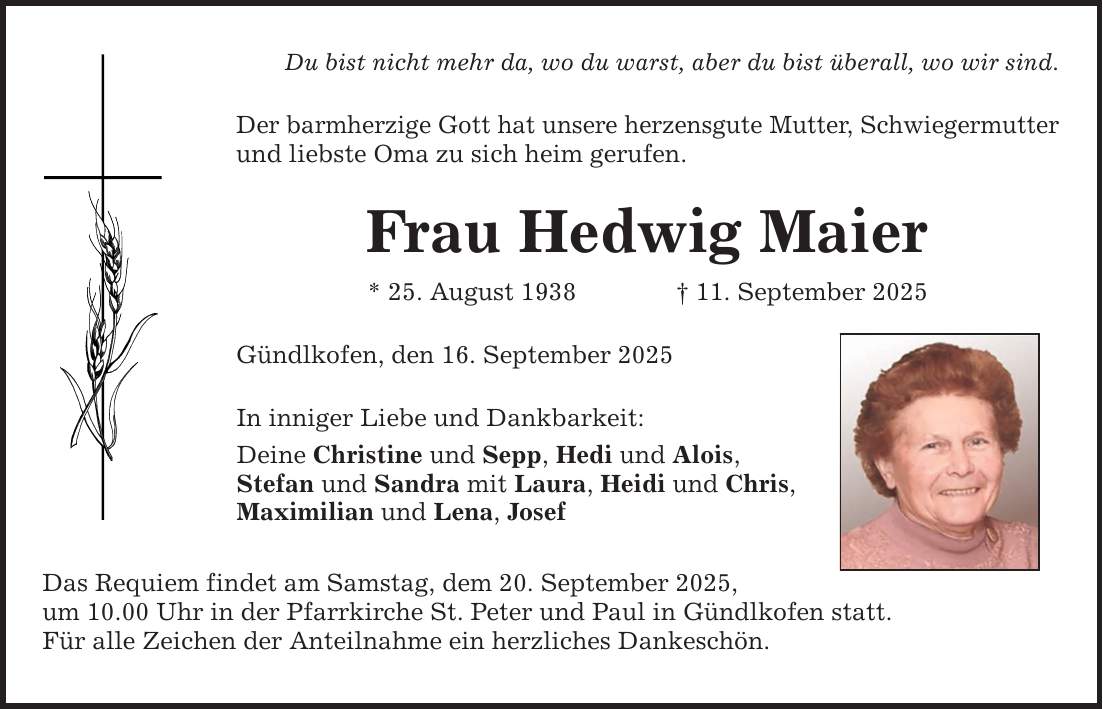 Du bist nicht mehr da, wo du warst, aber du bist überall, wo wir sind. Der barmherzige Gott hat unsere herzensgute Mutter, Schwiegermutter und liebste Oma zu sich heim gerufen. Frau Hedwig Maier * 25. August 1938 _ 11. September 2025 Gündlkofen, den 16. September 2025 In inniger Liebe und Dankbarkeit: Deine Christine und Sepp, Hedi und Alois, Stefan und Sandra mit Laura, Heidi und Chris, Maximilian und Lena, Josef Das Requiem findet am Samstag, dem 20. September 2025, um 10.00 Uhr in der Pfarrkirche St. Peter und Paul in Gündlkofen statt. Für alle Zeichen der Anteilnahme ein herzliches Dankeschön.