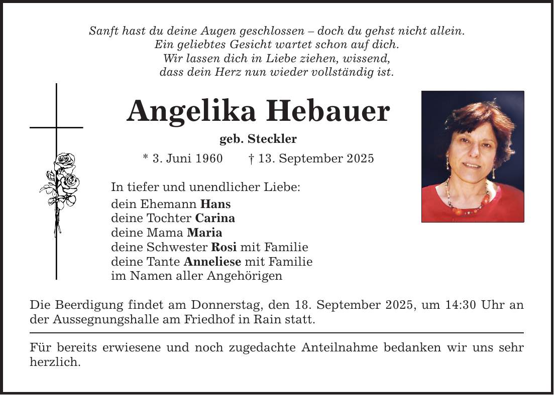 Sanft hast du deine Augen geschlossen - doch du gehst nicht allein. Ein geliebtes Gesicht wartet schon auf dich. Wir lassen dich in Liebe ziehen, wissend, dass dein Herz nun wieder vollständig ist. Angelika Hebauer geb. Steckler * 3. Juni 1960 _ 13. September 2025 In tiefer und unendlicher Liebe: dein Ehemann Hans deine Tochter Carina deine Mama Maria deine Schwester Rosi mit Familie deine Tante Anneliese mit Familie im Namen aller Angehörigen Die Beerdigung findet am Donnerstag, den 18. September 2025, um 14:30 Uhr an der Aussegnungshalle am Friedhof in Rain statt. Für bereits erwiesene und noch zugedachte Anteilnahme bedanken wir uns sehr herzlich.