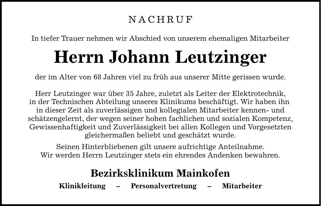 NACHRUF In tiefer Trauer nehmen wir Abschied von unserem ehemaligen Mitarbeiter Herrn Johann Leutzinger der im Alter von 68 Jahren viel zu früh aus unserer Mitte gerissen wurde. Herr Leutzinger war über 35 Jahre, zuletzt als Leiter der Elektrotechnik, in der Technischen Abteilung unseres Klinikums beschäftigt. Wir haben ihn in dieser Zeit als zuverlässigen und kollegialen Mitarbeiter kennen- und schätzengelernt, der wegen seiner hohen fachlichen und sozialen Kompetenz, Gewissenhaftigkeit und Zuverlässigkeit bei allen Kollegen und Vorgesetzten gleichermaßen beliebt und geschätzt wurde. Seinen Hinterbliebenen gilt unsere aufrichtige Anteilnahme. Wir werden Herrn Leutzinger stets ein ehrendes Andenken bewahren. Bezirksklinikum Mainkofen Klinikleitung - Personalvertretung - Mitarbeiter