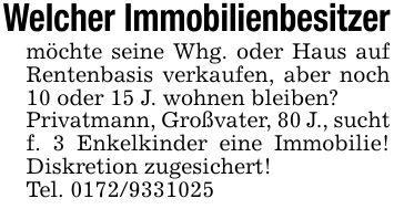 Welcher Immobilienbesitzermöchte seine Whg. oder Haus auf Rentenbasis verkaufen, aber noch 10 oder 15 J. wohnen bleiben?Privatmann, Großvater, 80 J., sucht f. 3 Enkelkinder eine Immobilie! Diskretion zugesichert!Tel. ***