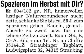 Spazieren im Herbst mit Dir?Er 60+/182 gr., NR, humorvoller, lustiger Naturverbundener sucht nette, schlanke Sie bis ca. 55 J. zum Spazieren gehen, Radeln, gemütl. Abende zu zweit usw. für eine schöne Zeit zu zweit. Raum SR, R, CHA. Bild + nur Tel. Nr. an Chiffre ***Z Straubinger Tagblatt, Ludwigsplatz 32, 94315 Straubing