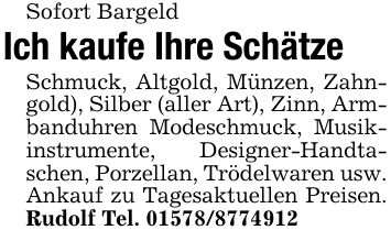 Sofort BargeldIch kaufe Ihre SchätzeSchmuck, Altgold, Münzen, Zahngold), Silber (aller Art), Zinn, Armbanduhren Modeschmuck, Musikinstrumente, Designer-Handtaschen, Porzellan, Trödelwaren usw. Ankauf zu Tagesaktuellen Preisen. Rudolf Tel. ***