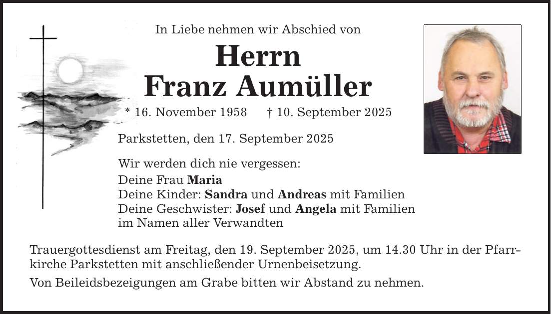 In Liebe nehmen wir Abschied von Herrn Franz Aumüller * 16. November 1958 _ 10. September 2025 Parkstetten, den 17. September 2025 Wir werden dich nie vergessen: Deine Frau Maria Deine Kinder: Sandra und Andreas mit Familien Deine Geschwister: Josef und Angela mit Familien im Namen aller Verwandten Trauergottesdienst am Freitag, den 19. September 2025, um 14.30 Uhr in der Pfarrkirche Parkstetten mit anschließender Urnenbeisetzung. Von Beileidsbezeigungen am Grabe bitten wir Abstand zu nehmen.