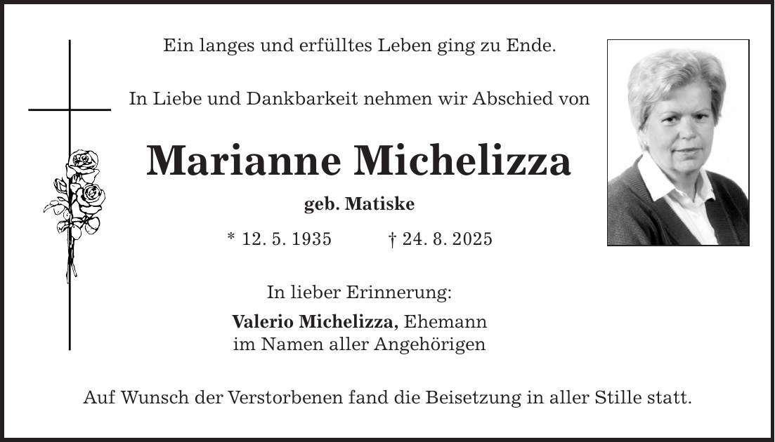 Ein langes und erfülltes Leben ging zu Ende. In Liebe und Dankbarkeit nehmen wir Abschied von Marianne Michelizza geb. Matiske * 12. 5. 1935 + 24. 8. 2025 In lieber Erinnerung: Valerio Michelizza, Ehemann im Namen aller Angehörigen Auf Wunsch der Verstorbenen fand die Beisetzung in aller Stille statt.