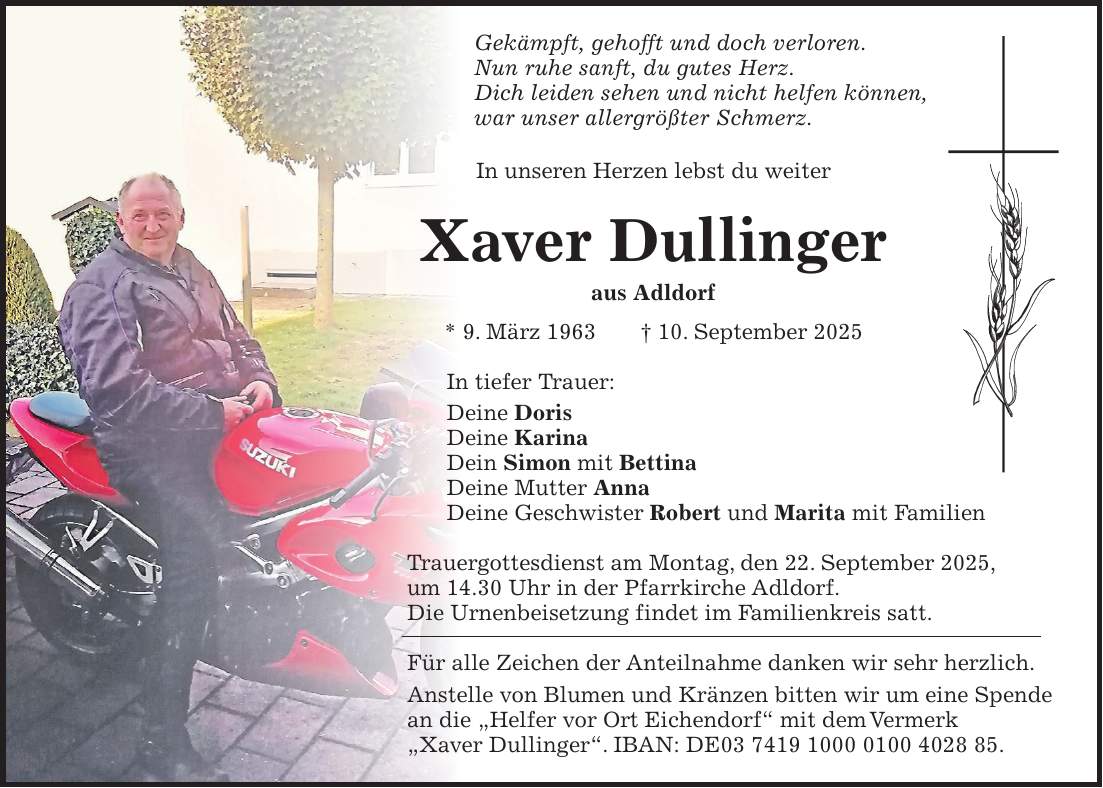 Gekämpft, gehofft und doch verloren. Nun ruhe sanft, du gutes Herz. Dich leiden sehen und nicht helfen können, war unser allergrößter Schmerz. In unseren Herzen lebst du weiter Xaver Dullinger aus Adldorf * 9. März 1963 + 10. September 2025 In tiefer Trauer: Deine Doris Deine Karina Dein Simon mit Bettina Deine Mutter Anna Deine Geschwister Robert und Marita mit Familien Trauergottesdienst am Montag, den 22. September 2025, um 14.30 Uhr in der Pfarrkirche Adldorf. Die Urnenbeisetzung findet im Familienkreis satt. Für alle Zeichen der Anteilnahme danken wir sehr herzlich. Anstelle von Blumen und Kränzen bitten wir um eine Spende an die 'Helfer vor Ort Eichendorf' mit dem Vermerk 'Xaver Dullinger'. IBAN: DE***. 