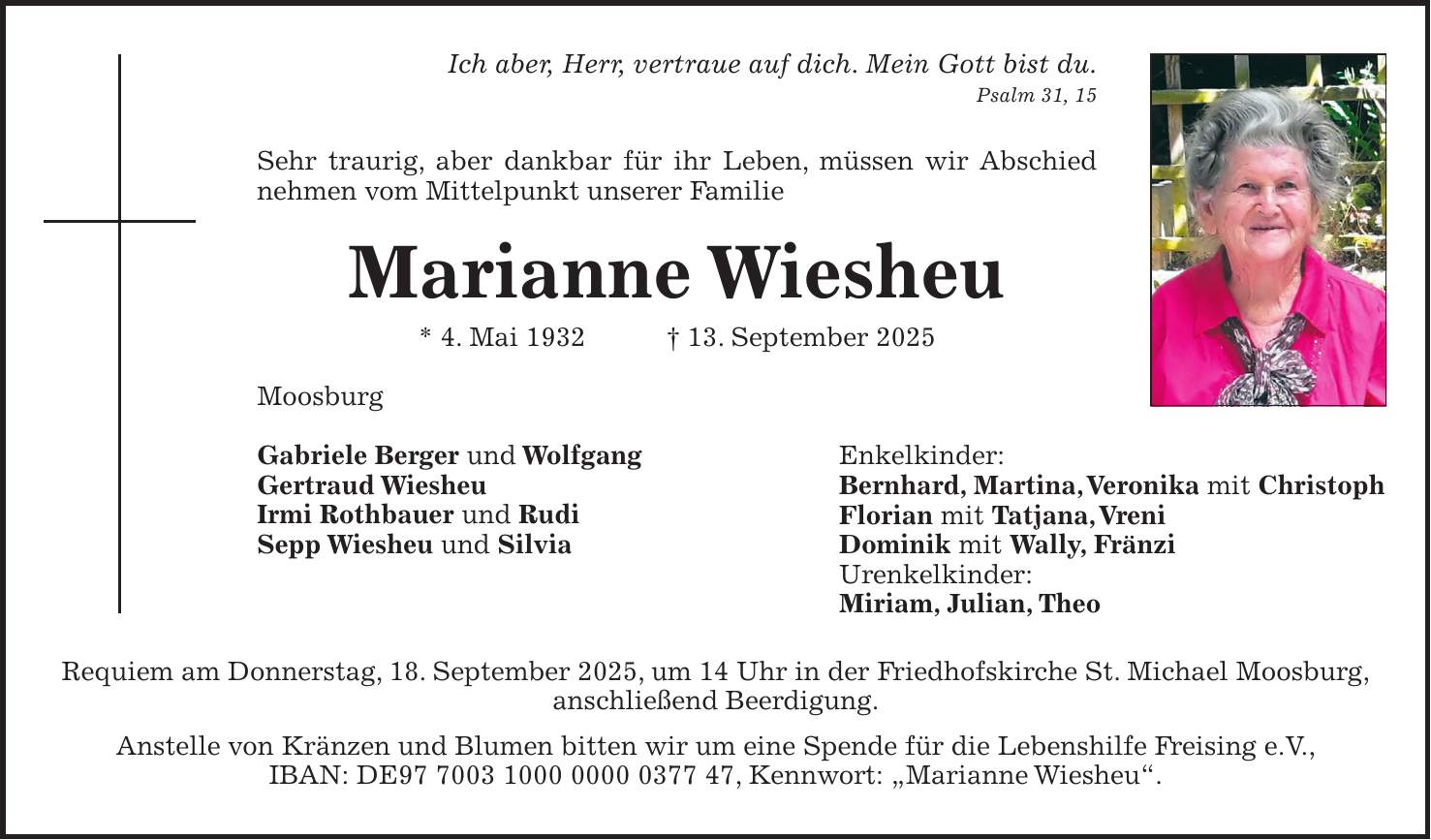 Ich aber, Herr, vertraue auf dich. Mein Gott bist du. Psalm 31, 15 Sehr traurig, aber dankbar für ihr Leben, müssen wir Abschied nehmen vom Mittelpunkt unserer Familie Marianne Wiesheu * 4. Mai 1932 + 13. September 2025 Moosburg Gabriele Berger und Wolfgang Gertraud Wiesheu Irmi Rothbauer und Rudi Sepp Wiesheu und Silvia Requiem am Donnerstag, 18. September 2025, um 14 Uhr in der Friedhofskirche St. Michael Moosburg, anschließend Beerdigung. Anstelle von Kränzen und Blumen bitten wir um eine Spende für die Lebenshilfe Freising e.V., IBAN: DE***, Kennwort: 'Marianne Wiesheu'.Enkelkinder: Bernhard, Martina, Veronika mit Christoph Florian mit Tatjana, Vreni Dominik mit Wally, Fränzi Urenkelkinder: Miriam, Julian, TheoIch aber, Herr, vertraue auf dich. Mein Gott bist du. Psalm 31, 15 Sehr traurig, aber dankbar für ihr Leben, müssen wir Abschied nehmen vom Mittelpunkt unserer Familie. Marianne Wiesheu * 4.5.1932 + 13.9.2025 Moosburg Gabriele Berger mit Wolfgang Gertraud Wiesheu Irmi Rothbauer mit Rudi Sepp Wiesheu mit Silvia Enkelkinder: Bernhard, Martina, Veronika mit Christoph Florian mit Tatjana, Vreni Dominik mit Wally, Fränzi Unenkelkinder: Miriam, Julian, Theo Requiem am Donnerstag, 18. September 2025 um 14 Uhr in der Friedhofskirche St. Michael Moosburg, anschließend Beerdigung. Anstelle von Kränzen und Blumen bitten wir um eine Spende für die Lebenshilfe Freising e.V., DE***, Kennwort: 'Marianne Wiesheu'.