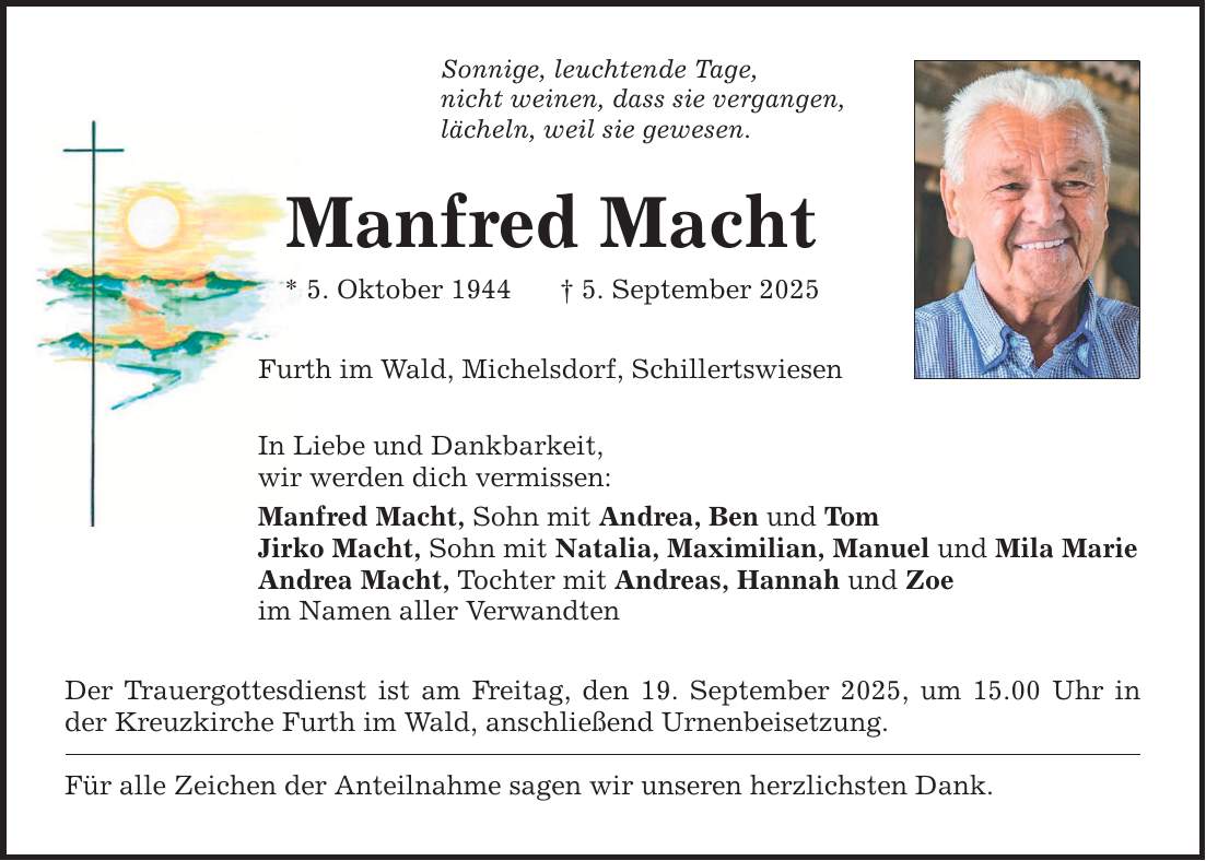 Sonnige, leuchtende Tage,nicht weinen, dass sie vergangen,lächeln, weil sie gewesen.Manfred Macht* 5. Oktober 1944 _ 5. September 2025Furth im Wald, Michelsdorf, SchillertswiesenIn Liebe und Dankbarkeit,wir werden dich vermissen:Manfred Macht, Sohn mit Andrea, Ben und TomJirko Macht, Sohn mit Natalia, Maximilian, Manuel und Mila MarieAndrea Macht, Tochter mit Andreas, Hannah und Zoeim Namen aller VerwandtenDer Trauergottesdienst ist am Freitag, den 19. September 2025, um 15.00 Uhr in der Kreuzkirche Furth im Wald, anschließend Urnenbeisetzung.Für alle Zeichen der Anteilnahme sagen wir unseren herzlichsten Dank.