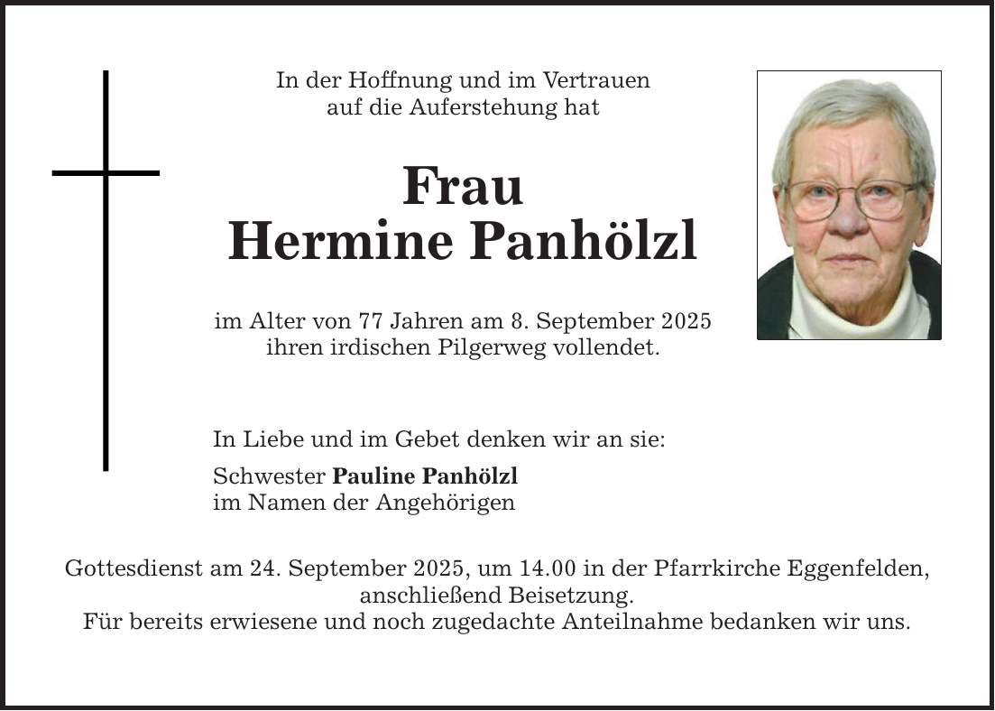 In der Hoffnung und im Vertrauenauf die Auferstehung hatFrauHermine Panhölzlim Alter von 77 Jahren am 8. September 2025 ihren irdischen Pilgerweg vollendet.In Liebe und im Gebet denken wir an sie:Schwester Pauline Panhölzlim Namen der AngehörigenGottesdienst am 24. September 2025, um 14.00 in der Pfarrkirche Eggenfelden, anschließend Beisetzung.Für bereits erwiesene und noch zugedachte Anteilnahme bedanken wir uns.