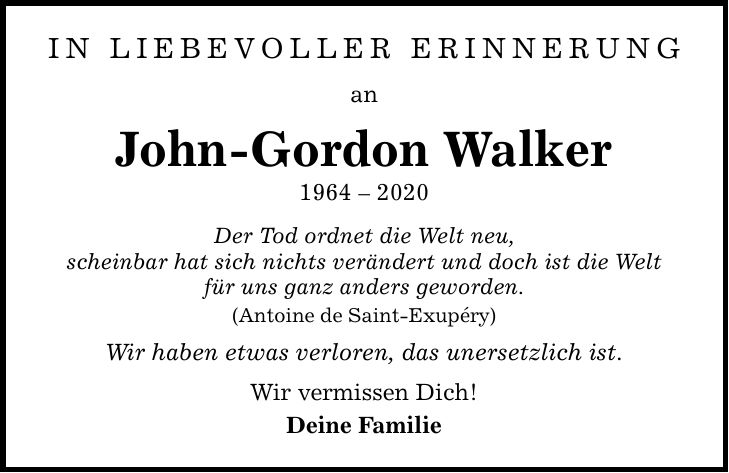 In liebevoller erinnerung an John-Gordon Walker *** Der Tod ordnet die Welt neu, scheinbar hat sich nichts verändert und doch ist die Welt für uns ganz anders geworden. (Antoine de Saint-Exupéry) Wir haben etwas verloren, das unersetzlich ist. Wir vermissen Dich! Deine Familie