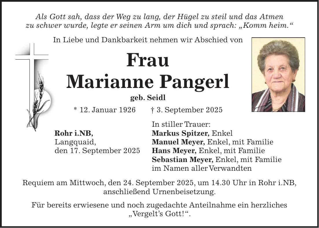 Als Gott sah, dass der Weg zu lang, der Hügel zu steil und das Atmen zu schwer wurde, legte er seinen Arm um dich und sprach: 'Komm heim.' In Liebe und Dankbarkeit nehmen wir Abschied von Frau Marianne Pangerl geb. Seidl * 12. Januar 1926 + 3. September 2025 In stiller Trauer: Rohr i.NB, Markus Spitzer, Enkel Langquaid, Manuel Meyer, Enkel, mit Familie den 17. September 2025 Hans Meyer, Enkel, mit Familie Sebastian Meyer, Enkel, mit Familie im Namen aller Verwandten Requiem am Mittwoch, den 24. September 2025, um 14.30 Uhr in Rohr i.NB, anschließend Urnenbeisetzung. Für bereits erwiesene und noch zugedachte Anteilnahme ein herzliches 'Vergelt's Gott!'.