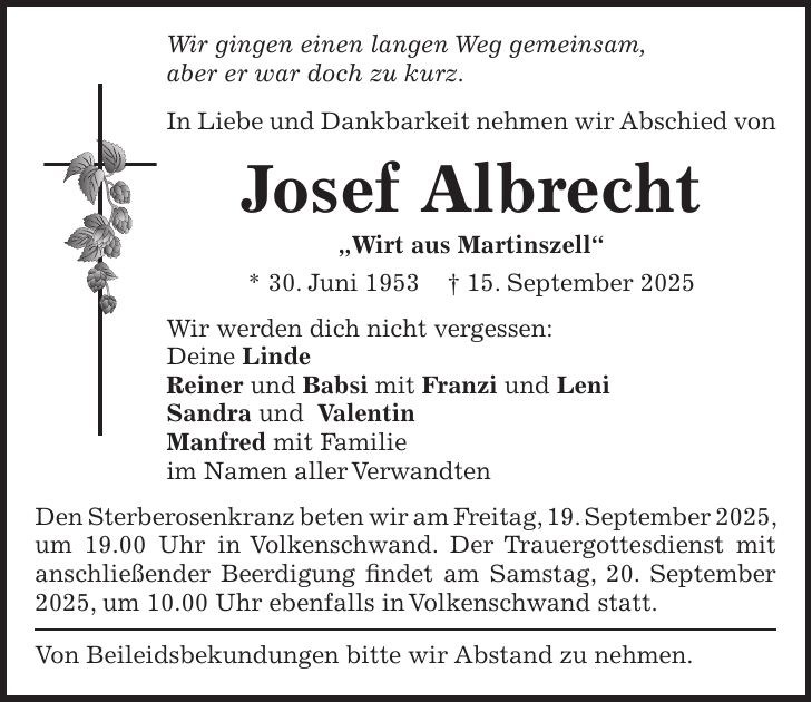 Wir gingen einen langen Weg gemeinsam, aber er war doch zu kurz. In Liebe und Dankbarkeit nehmen wir Abschied von Josef Albrecht 'Wirt aus Martinszell' * 30. Juni 1953 + 15. September 2025 Wir werden dich nicht vergessen: Deine Linde Reiner und Babsi mit Franzi und Leni Sandra und Valentin Manfred mit Familie im Namen aller Verwandten Den Sterberosenkranz beten wir am Freitag, 19. September 2025, um 19.00 Uhr in Volkenschwand. Der Trauergottesdienst mit anschließender Beerdigung findet am Samstag, 20. September 2025, um 10.00 Uhr ebenfalls in Volkenschwand statt. Von Beileidsbekundungen bitte wir Abstand zu nehmen.