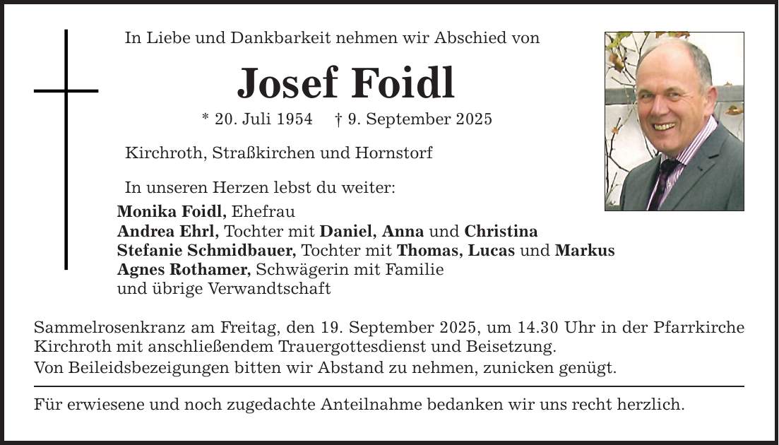In Liebe und Dankbarkeit nehmen wir Abschied vonJosef Foidl* 20. Juli 1954 _ 9. September 2025Kirchroth, Straßkirchen und HornstorfIn unseren Herzen lebst du weiter:Monika Foidl, EhefrauAndrea Ehrl, Tochter mit Daniel, Anna und ChristinaStefanie Schmidbauer, Tochter mit Thomas, Lucas und MarkusAgnes Rothamer, Schwägerin mit Familieund übrige VerwandtschaftSammelrosenkranz am Freitag, den 19. September 2025, um 14.30 Uhr in der Pfarrkirche Kirchroth mit anschließendem Trauergottesdienst und Beisetzung.Von Beileidsbezeigungen bitten wir Abstand zu nehmen, zunicken genügt.Für erwiesene und noch zugedachte Anteilnahme bedanken wir uns recht herzlich.