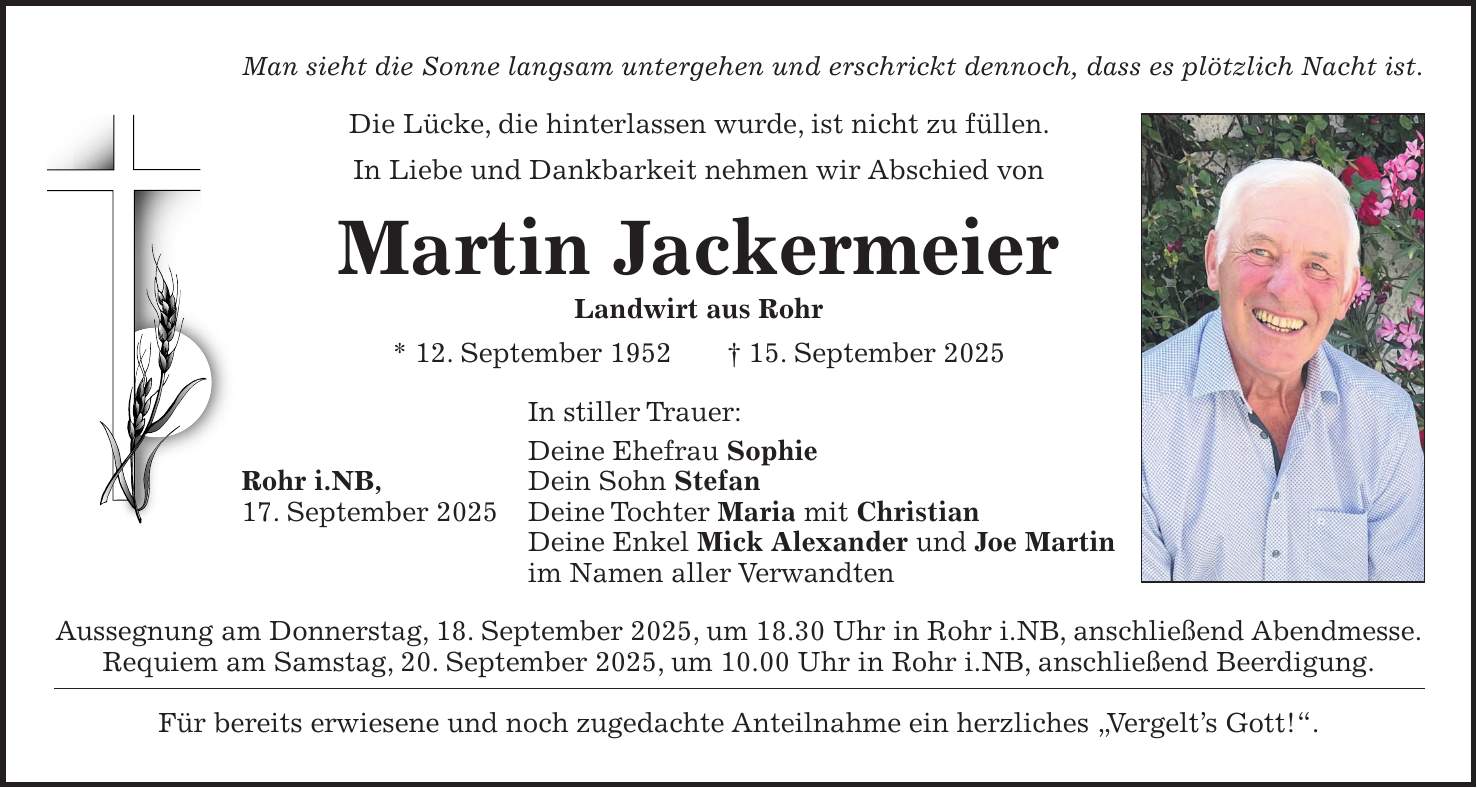 Man sieht die Sonne langsam untergehen und erschrickt dennoch, dass es plötzlich Nacht ist. Die Lücke, die hinterlassen wurde, ist nicht zu füllen. In Liebe und Dankbarkeit nehmen wir Abschied von Martin Jackermeier Landwirt aus Rohr * 12. September 1952 + 15. September 2025 In stiller Trauer: Deine Ehefrau Sophie Rohr i.NB, Dein Sohn Stefan 17. September 2025 Deine Tochter Maria mit Christian Deine Enkel Mick Alexander und Joe Martin im Namen aller Verwandten Aussegnung am Donnerstag, 18. September 2025, um 18.30 Uhr in Rohr i.NB, anschließend Abendmesse. Requiem am Samstag, 20. September 2025, um 10.00 Uhr in Rohr i.NB, anschließend Beerdigung. Für bereits erwiesene und noch zugedachte Anteilnahme ein herzliches 'Vergelt's Gott!'.
