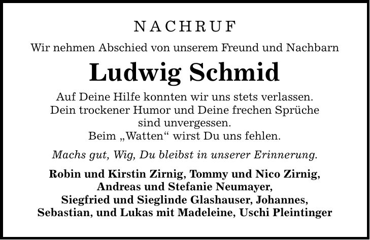 NACHRUF Wir nehmen Abschied von unserem Freund und Nachbarn Ludwig Schmid Auf Deine Hilfe konnten wir uns stets verlassen. Dein trockener Humor und Deine frechen Sprüche sind unvergessen. Beim 