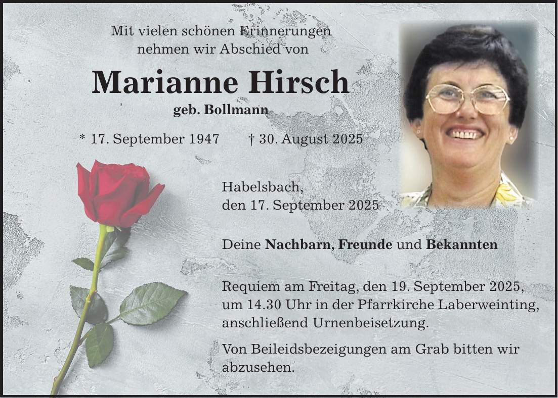 Mit vielen schönen Erinnerungen nehmen wir Abschied von Marianne Hirsch geb. Bollmann * 17. September 1947 + 30. August 2025 Habelsbach, den 17. September 2025 Deine Nachbarn, Freunde und Bekannten Requiem am Freitag, den 19. September 2025, um 14.30 Uhr in der Pfarrkirche Laberweinting, anschließend Urnenbeisetzung. Von Beileidsbezeigungen am Grab bitten wir abzusehen.
