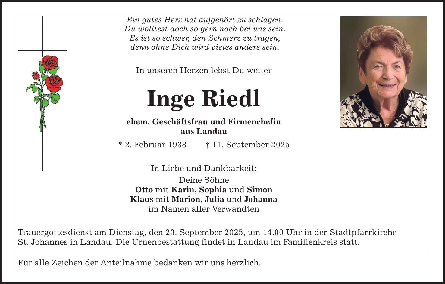 Ein gutes Herz hat aufgehört zu schlagen.Du wolltest doch so gern noch bei uns sein.Es ist so schwer, den Schmerz zu tragen,denn ohne Dich wird vieles anders sein.In unseren Herzen lebst Du weiterInge Riedlehem. Geschäftsfrau und Firmenchefinaus Landau* 2. Februar 1938 _ 11. September 2025In Liebe und Dankbarkeit:Deine SöhneOtto mit Karin, Sophia und SimonKlaus mit Marion, Julia und Johannaim Namen aller VerwandtenTrauergottesdienst am Dienstag, den 23. September 2025, um 14.00 Uhr in der StadtpfarrkircheSt. Johannes in Landau. Die Urnenbestattung findet in Landau im Familienkreis statt.Für alle Zeichen der Anteilnahme bedanken wir uns herzlich.