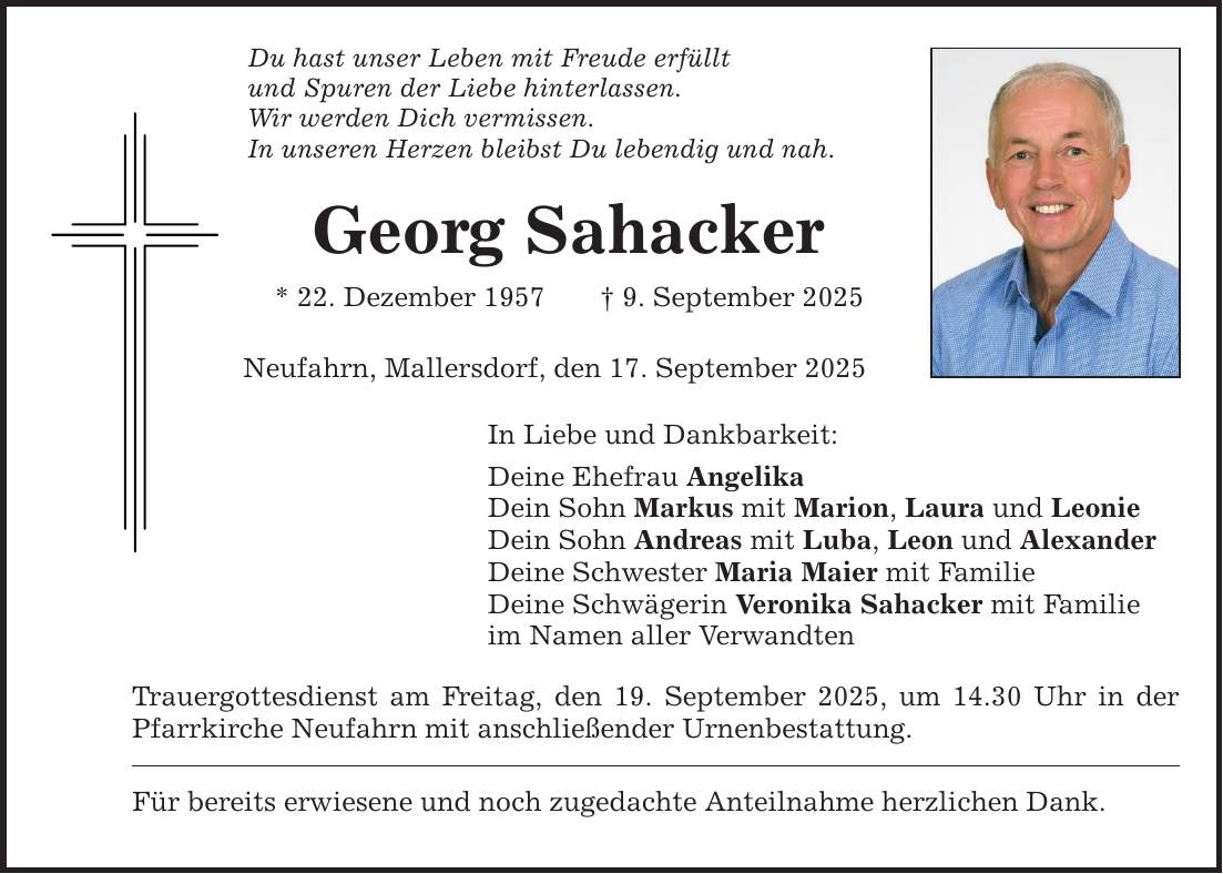 Du hast unser Leben mit Freude erfüllt und Spuren der Liebe hinterlassen. Wir werden Dich vermissen. In unseren Herzen bleibst Du lebendig und nah. Georg Sahacker * 22. Dezember 1957 _ 9. September 2025 Neufahrn, Mallersdorf, den 17. September 2025 In Liebe und Dankbarkeit: Deine Ehefrau Angelika Dein Sohn Markus mit Marion, Laura und Leonie Dein Sohn Andreas mit Luba, Leon und Alexander Deine Schwester Maria Maier mit Familie Deine Schwägerin Veronika Sahacker mit Familie im Namen aller Verwandten Trauergottesdienst am Freitag, den 19. September 2025, um 14.30 Uhr in der Pfarrkirche Neufahrn mit anschließender Urnenbestattung. Für bereits erwiesene und noch zugedachte Anteilnahme herzlichen Dank.
