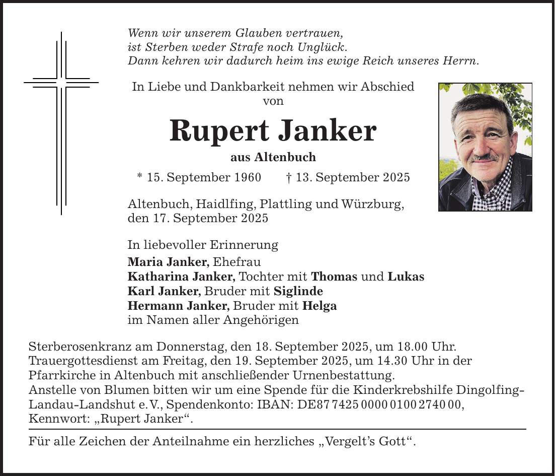 Wenn wir unserem Glauben vertrauen, ist Sterben weder Strafe noch Unglück. Dann kehren wir dadurch heim ins ewige Reich unseres Herrn. In Liebe und Dankbarkeit nehmen wir Abschied von Rupert Janker aus Altenbuch * 15. September 1960 + 13. September 2025 Altenbuch, Haidlfing, Plattling und Würzburg, den 17. September 2025 In liebevoller Erinnerung Maria Janker, Ehefrau Katharina Janker, Tochter mit Thomas und Lukas Karl Janker, Bruder mit Siglinde Hermann Janker, Bruder mit Helga im Namen aller Angehörigen Sterberosenkranz am Donnerstag, den 18. September 2025, um 18.00 Uhr. Trauergottesdienst am Freitag, den 19. September 2025, um 14.30 Uhr in der Pfarrkirche in Altenbuch mit anschließender Urnenbestattung. Anstelle von Blumen bitten wir um eine Spende für die Kinderkrebshilfe Dingolfing- Landau-Landshut e. V., Spendenkonto: IBAN: DE***, Kennwort: 'Rupert Janker'. Für alle Zeichen der Anteilnahme ein herzliches 'Vergelt's Gott'.