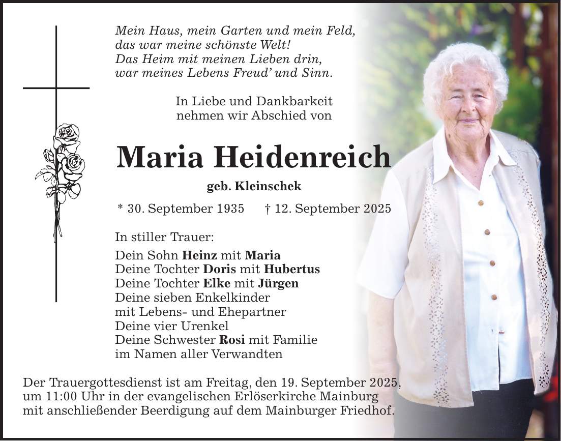 Mein Haus, mein Garten und mein Feld, das war meine schönste Welt! Das Heim mit meinen Lieben drin, war meines Lebens Freud' und Sinn. In Liebe und Dankbarkeit nehmen wir Abschied von Maria Heidenreich geb. Kleinschek * 30. September 1935 + 12. September 2025 In stiller Trauer: Dein Sohn Heinz mit Maria Deine Tochter Doris mit Hubertus Deine Tochter Elke mit Jürgen Deine sieben Enkelkinder mit Lebens- und Ehepartner Deine vier Urenkel Deine Schwester Rosi mit Familie im Namen aller Verwandten Der Trauergottesdienst ist am Freitag, den 19. September 2025, um 11:00 Uhr in der evangelischen Erlöserkirche Mainburg mit anschließender Beerdigung auf dem Mainburger Friedhof.