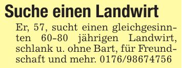 Suche einen Landwirt Er, 57, sucht einen gleichgesinnten 60-80 jährigen Landwirt, schlank u. ohne Bart, für Freundschaft und mehr. ***