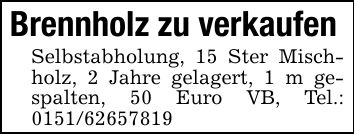 Brennholz zu verkaufenSelbstabholung, 15 Ster Mischholz, 2 Jahre gelagert, 1 m gespalten, 50 Euro VB, Tel.: ***