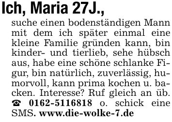 Ich, Maria 27J.,suche einen bodenständigen Mann mit dem ich später einmal eine kleine Familie gründen kann, bin kinder- und tierlieb, sehe hübsch aus, habe eine schöne schlanke Figur, bin natürlich, zuverlässig, humorvoll, kann prima kochen u. backen. Interesse? Ruf gleich an üb. _ *** o. schick eine SMS. www.die-wolke-7.de