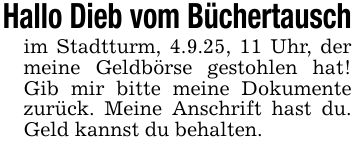 Hallo Dieb vom Büchertauschim Stadtturm, 4.9.25, 11 Uhr, der meine Geldbörse gestohlen hat! Gib mir bitte meine Dokumente zurück. Meine Anschrift hast du. Geld kannst du behalten.