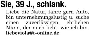 Sie, 39 J., schlank. Liebe die Natur, fahre gern Auto, bin unternehmungslustig u. suche einen zuverlässigen, ehrlichen Mann, der mich liebt, wie ich bin. liebeviola@t-online.de