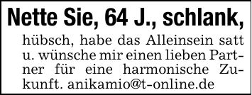 Nette Sie, 64 J., schlank,hübsch, habe das Alleinsein satt u. wünsche mir einen lieben Partner für eine harmonische Zukunft. anikamio@t-online.de