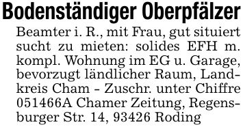 Bodenständiger OberpfälzerBeamter i. R., mit Frau, gut situiert sucht zu mieten: solides EFH m. kompl. Wohnung im EG u. Garage, bevorzugt ländlicher Raum, Landkreis Cham - Zuschr. unter Chiffre ***A Chamer Zeitung, Regensburger Str. 14, 93426 Roding
