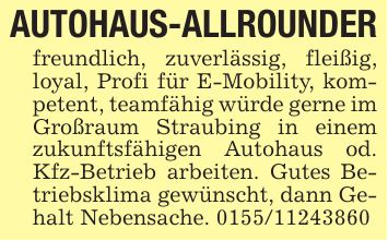 AUTOHAUS-ALLROUNDERfreundlich, zuverlässig, fleißig, loyal, Profi für E-Mobility, kompetent, teamfähig würde gerne im Großraum Straubing in einem zukunftsfähigen Autohaus od. Kfz-Betrieb arbeiten. Gutes Betriebsklima gewünscht, dann Gehalt Nebensache. ***