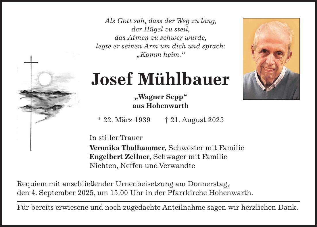 Als Gott sah, dass der Weg zu lang, der Hügel zu steil, das Atmen zu schwer wurde, legte er seinen Arm um dich und sprach: 'Komm heim.' Josef Mühlbauer 'Wagner Sepp' aus Hohenwarth * 22. März 1939 + 21. August 2025 In stiller Trauer Veronika Thalhammer, Schwester mit Familie Engelbert Zellner, Schwager mit Familie Nichten, Neffen und Verwandte Requiem mit anschließender Urnenbeisetzung am Donnerstag, den 4. September 2025, um 15.00 Uhr in der Pfarrkirche Hohenwarth. Für bereits erwiesene und noch zugedachte Anteilnahme sagen wir herzlichen Dank. 